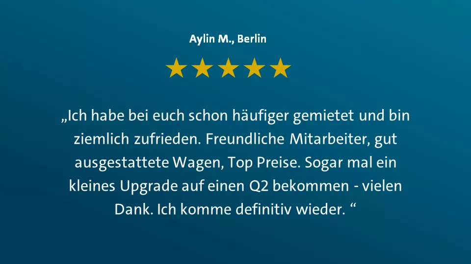 Aylin M. aus Berlin sagt: "Ich habe bei euch schon häufig gemietet und bin ziemlich zufrieden. Freundliche Mitarbeiter, gut ausgestattete Wagen, Top Preise. Sogar mal ein kleines Upgrade auf einen Q2 bekommen - vielen Dank. Ich komme definitiv wieder."